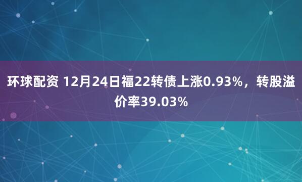 环球配资 12月24日福22转债上涨0.93%，转股溢价率39.03%