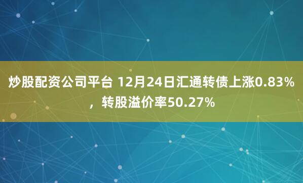 炒股配资公司平台 12月24日汇通转债上涨0.83%，转股溢价率50.27%