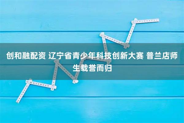 创和融配资 辽宁省青少年科技创新大赛 普兰店师生载誉而归