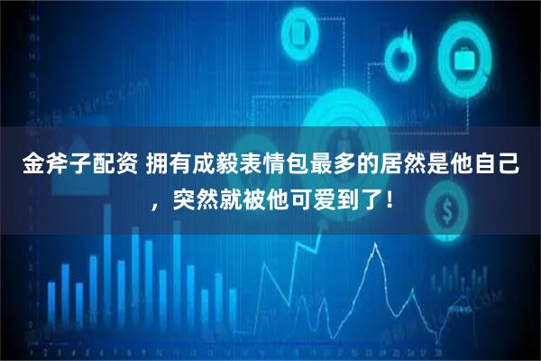 金斧子配资 拥有成毅表情包最多的居然是他自己，突然就被他可爱到了！