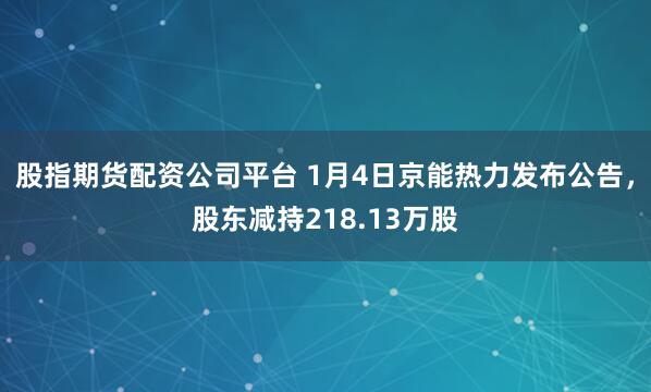 股指期货配资公司平台 1月4日京能热力发布公告，股东减持218.13万股