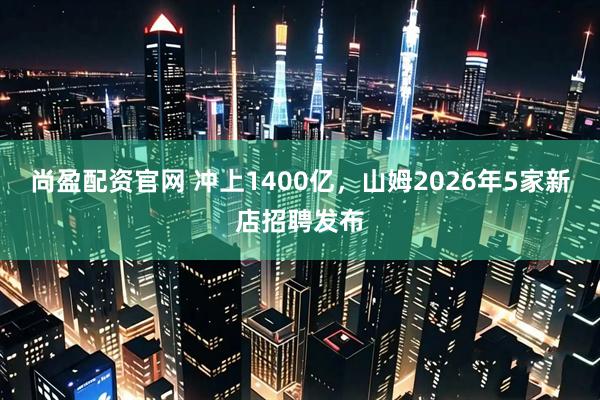 尚盈配资官网 冲上1400亿，山姆2026年5家新店招聘发布