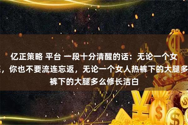 亿正策略 平台 一段十分清醒的话:无论一个女人多么漂亮,你也不要流连忘返,无论一个女人热裤下的大腿多么修长洁白