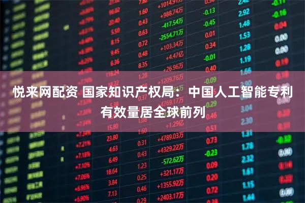 悦来网配资 国家知识产权局：中国人工智能专利有效量居全球前列