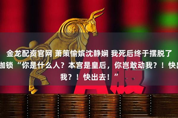 金龙配资官网 萧策愉嫔沈静娴 我死后终于摆脱了贤德的枷锁 “你是什么人？本宫是皇后，你岂敢动我？！快出去！”