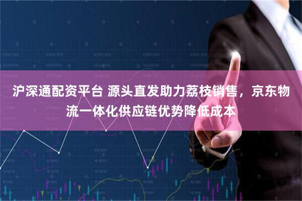 沪深通配资平台 源头直发助力荔枝销售，京东物流一体化供应链优势降低成本