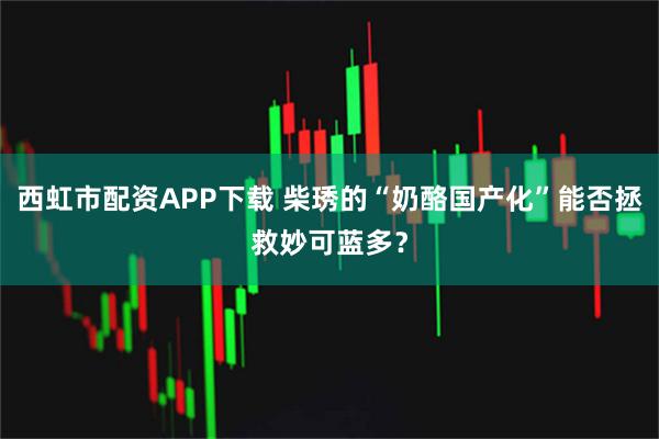 西虹市配资APP下载 柴琇的“奶酪国产化”能否拯救妙可蓝多？