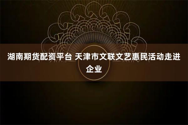 湖南期货配资平台 天津市文联文艺惠民活动走进企业