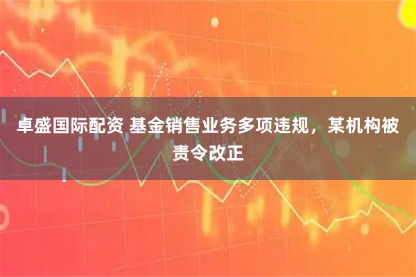 卓盛国际配资 基金销售业务多项违规，某机构被责令改正