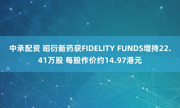 中承配资 昭衍新药获FIDELITY FUNDS增持22.41万股 每股作价约14.97港元