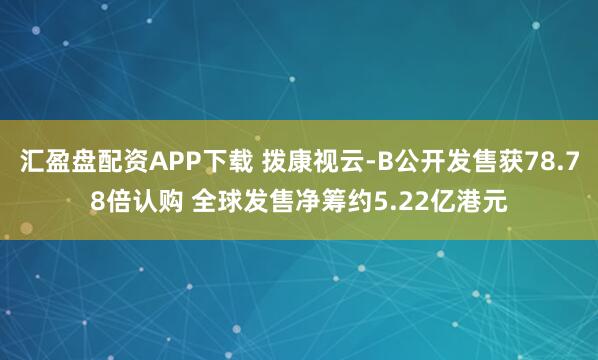 汇盈盘配资APP下载 拨康视云-B公开发售获78.78倍认购 全球发售净筹约5.22亿港元