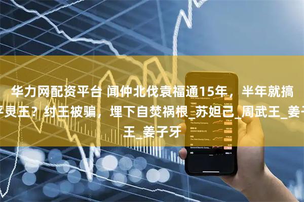华力网配资平台 闻仲北伐袁福通15年，半年就搞定平灵王？纣王被骗，埋下自焚祸根_苏妲己_周武王_姜子牙