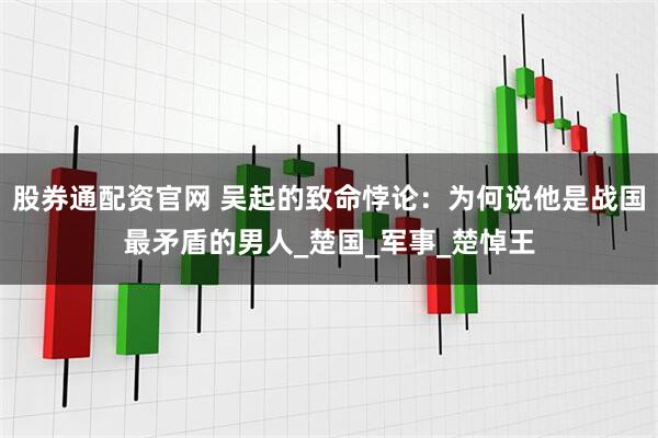 股券通配资官网 吴起的致命悖论：为何说他是战国最矛盾的男人_楚国_军事_楚悼王