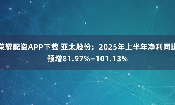 荣耀配资APP下载 亚太股份：2025年上半年净利同比预增81.97%—101.13%