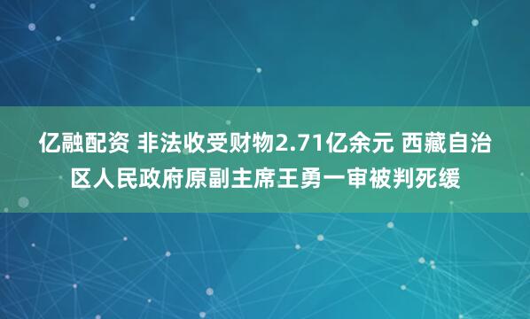 亿融配资 非法收受财物2.71亿余元 西藏自治区人民政府原副主席王勇一审被判死缓