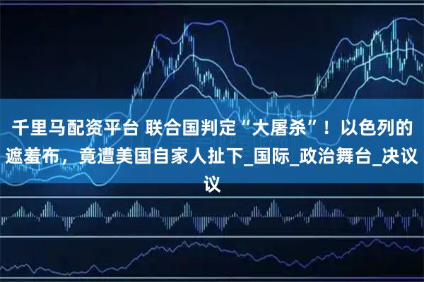 千里马配资平台 联合国判定“大屠杀”！以色列的遮羞布，竟遭美国自家人扯下_国际_政治舞台_决议