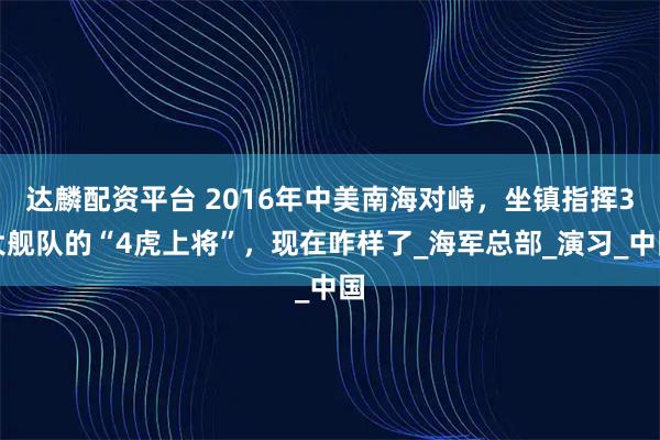 达麟配资平台 2016年中美南海对峙，坐镇指挥3大舰队的“4虎上将”，现在咋样了_海军总部_演习_中国