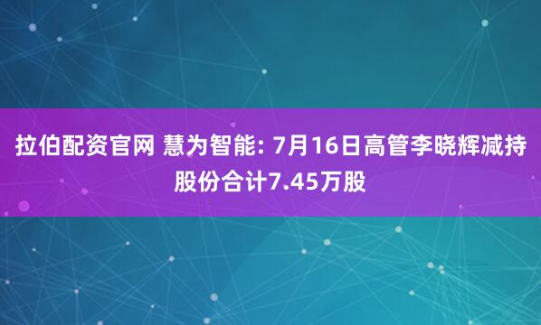 拉伯配资官网 慧为智能: 7月16日高管李晓辉减持股份合计7.45万股