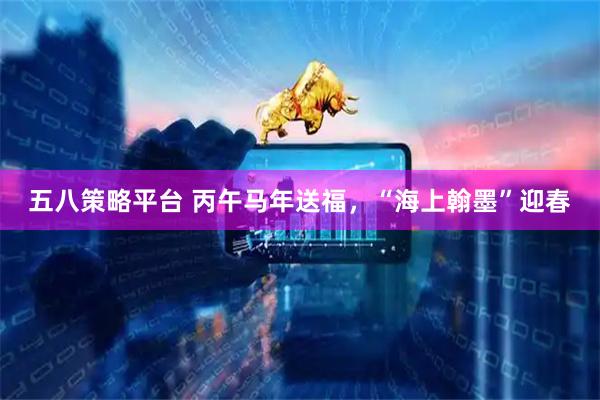 五八策略平台 丙午马年送福，“海上翰墨”迎春