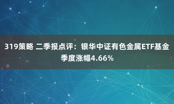 319策略 二季报点评：银华中证有色金属ETF基金季度涨幅4.66%