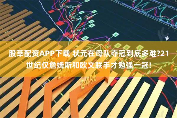 股莘配资APP下载 状元在母队夺冠到底多难?21世纪仅詹姆斯和欧文联手才勉强一冠!