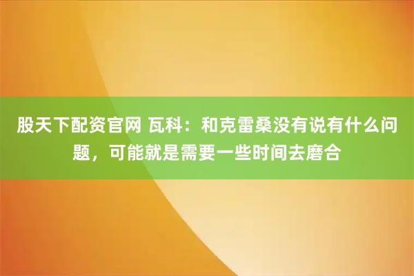 股天下配资官网 瓦科：和克雷桑没有说有什么问题，可能就是需要一些时间去磨合