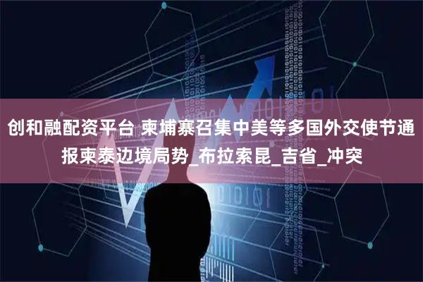 创和融配资平台 柬埔寨召集中美等多国外交使节通报柬泰边境局势_布拉索昆_吉省_冲突