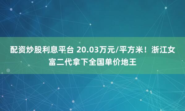配资炒股利息平台 20.03万元/平方米！浙江女富二代拿下全国单价地王