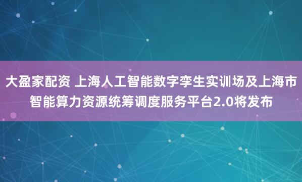 大盈家配资 上海人工智能数字孪生实训场及上海市智能算力资源统筹调度服务平台2.0将发布