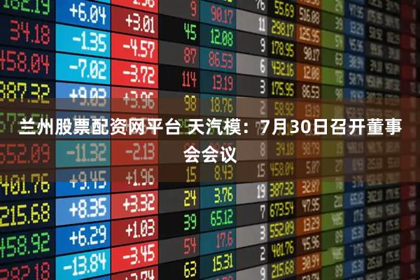 兰州股票配资网平台 天汽模：7月30日召开董事会会议