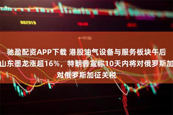 驰盈配资APP下载 港股油气设备与服务板块午后飙升,山东墨龙涨超16%,特朗普宣称10天内将对俄罗斯加征关税