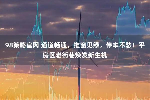 98策略官网 通道畅通，推窗见绿，停车不愁！平房区老街巷焕发新生机