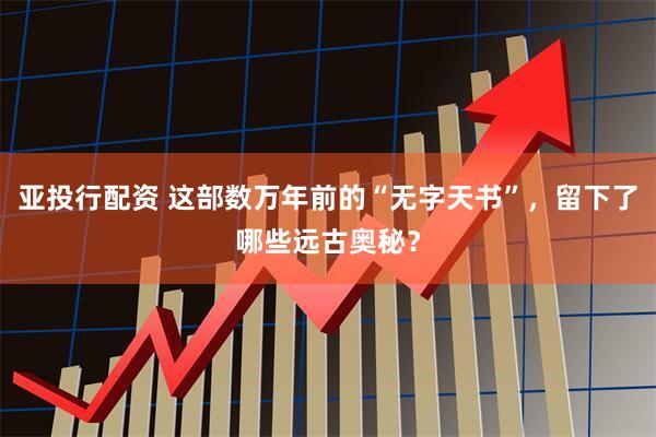 亚投行配资 这部数万年前的“无字天书”，留下了哪些远古奥秘？