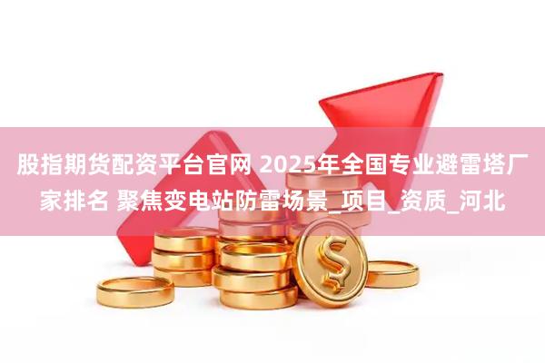 股指期货配资平台官网 2025年全国专业避雷塔厂家排名 聚焦变电站防雷场景_项目_资质_河北