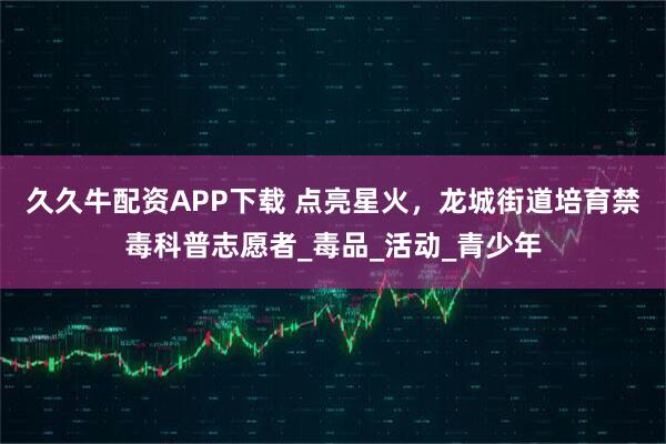 久久牛配资APP下载 点亮星火，龙城街道培育禁毒科普志愿者_毒品_活动_青少年