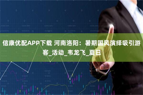 信康优配APP下载 河南洛阳：暑期国风演绎吸引游客_活动_韦龙飞_夏日