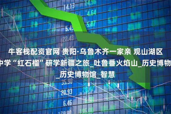 牛客栈配资官网 贵阳·乌鲁木齐一家亲 观山湖区第十一中学“红石榴”研学新疆之旅_吐鲁番火焰山_历史博物馆_智慧