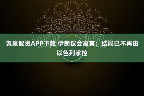 聚赢配资APP下载 伊朗议会高官：结局已不再由以色列掌控