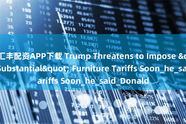 汇丰配资APP下载 Trump Threatens to Impose "Very Substantial" Furniture Tariffs Soon_he_said_Donald