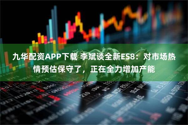九华配资APP下载 李斌谈全新ES8：对市场热情预估保守了，正在全力增加产能