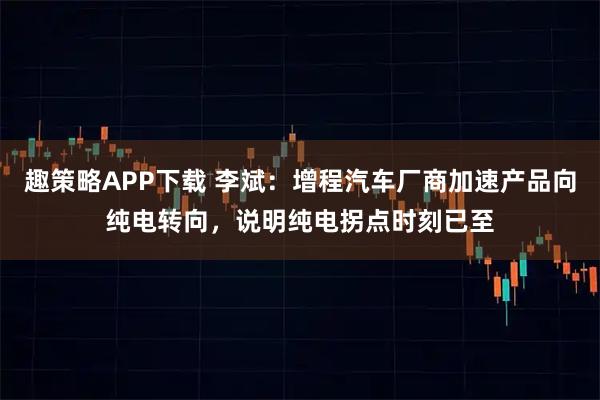 趣策略APP下载 李斌：增程汽车厂商加速产品向纯电转向，说明纯电拐点时刻已至