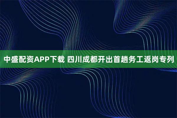 中盛配资APP下载 四川成都开出首趟务工返岗专列