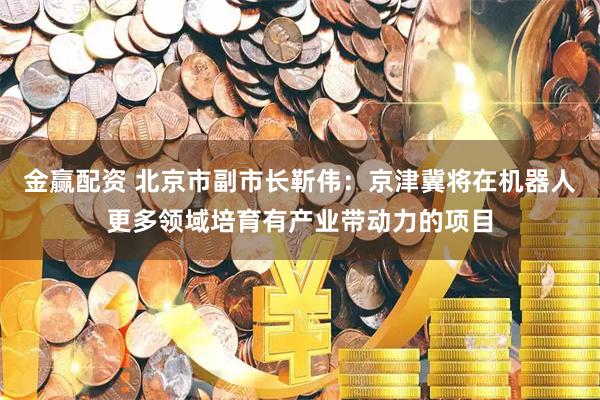 金赢配资 北京市副市长靳伟：京津冀将在机器人更多领域培育有产业带动力的项目