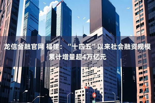 龙信金融官网 福建:“十四五”以来社会融资规模累计增量超4万亿元