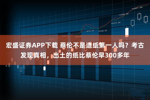 宏盛证券APP下载 蔡伦不是造纸第一人吗？考古发现真相，出土的纸比蔡伦早300多年