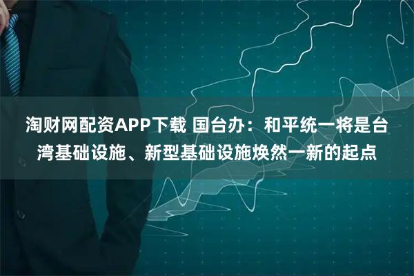 淘财网配资APP下载 国台办：和平统一将是台湾基础设施、新型基础设施焕然一新的起点