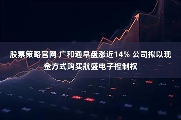股票策略官网 广和通早盘涨近14% 公司拟以现金方式购买航盛电子控制权
