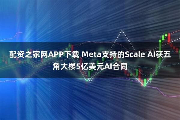 配资之家网APP下载 Meta支持的Scale AI获五角大楼5亿美元AI合同
