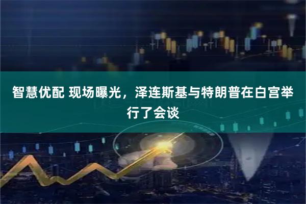 智慧优配 现场曝光，泽连斯基与特朗普在白宫举行了会谈
